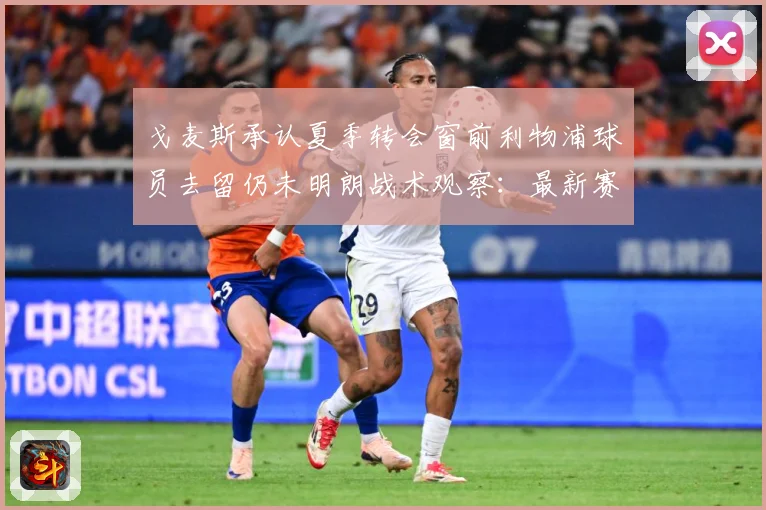 戈麦斯承认夏季转会窗前利物浦球员去留仍未明朗战术观察：最新赛事动态与深度分析