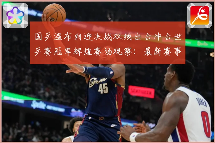 国乒温布利迎决战双线出击冲击世乒赛冠军辉煌赛场观察：最新赛事动态与深度分析