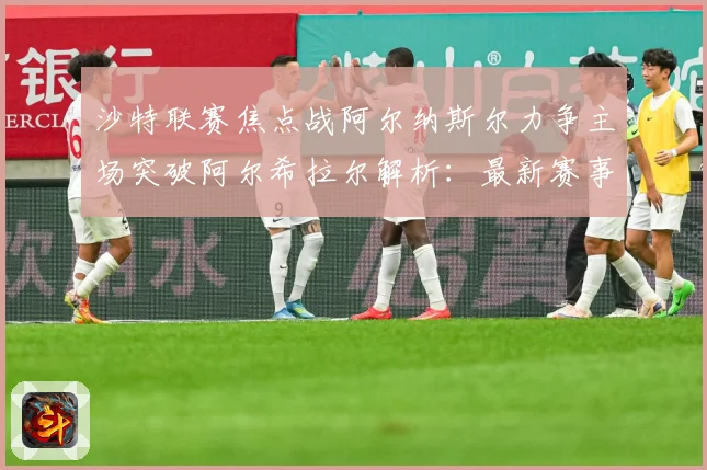 沙特联赛焦点战阿尔纳斯尔力争主场突破阿尔希拉尔解析：最新赛事动态与深度分析