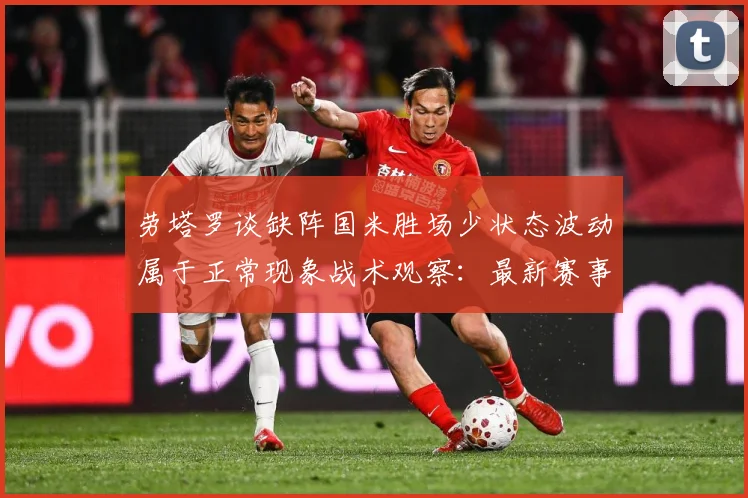 劳塔罗谈缺阵国米胜场少状态波动属于正常现象战术观察：最新赛事动态与深度分析