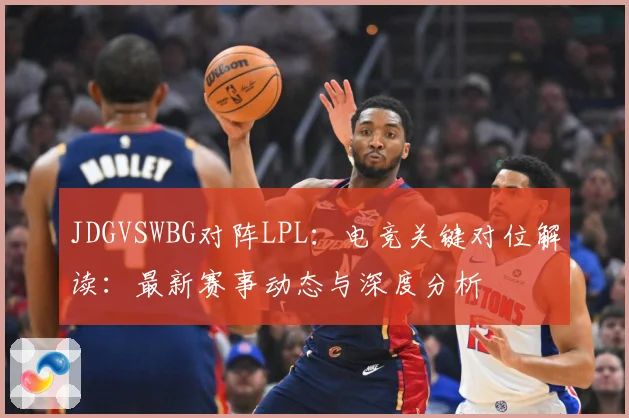 JDGVSWBG对阵LPL：电竞关键对位解读：最新赛事动态与深度分析