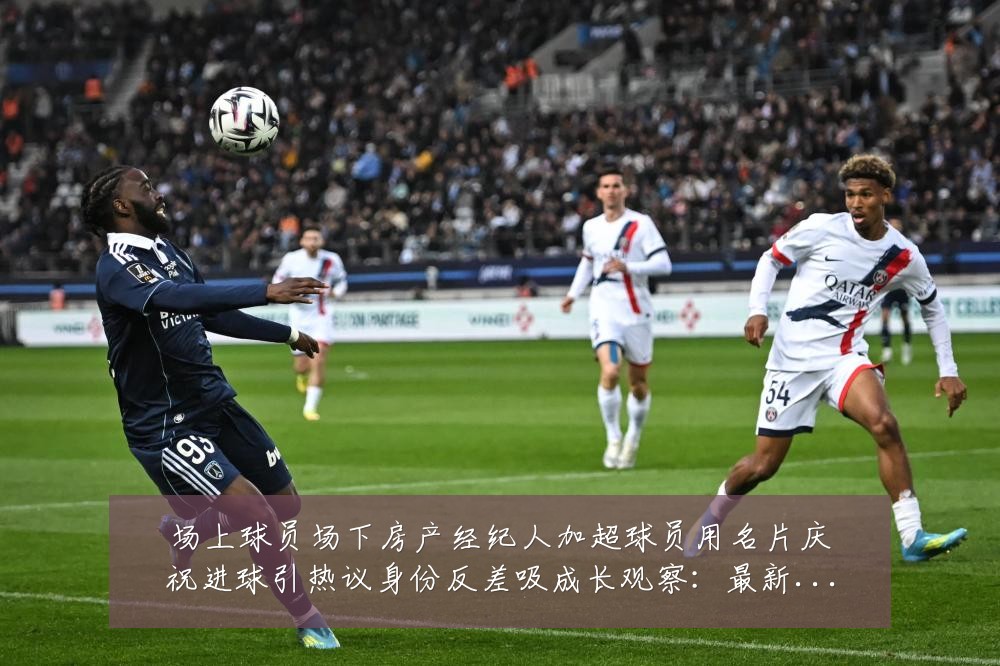 场上球员场下房产经纪人加超球员用名片庆祝进球引热议身份反差吸成长观察：最新赛事动态与深度分析